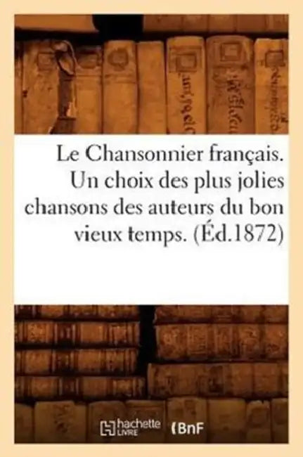 Le Chansonnier Français. Un Choix Des Plus Jolies Chansons Des Auteurs Du Bon Vieux Temps. (Éd.1872) (English, Sans Auteur)